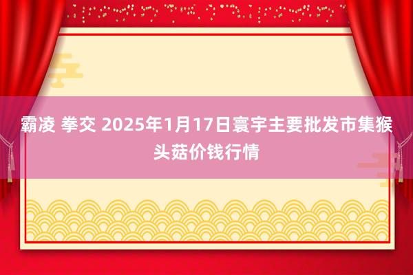 霸凌 拳交 2025年1月17日寰宇主要批发市集猴头菇价钱行情
