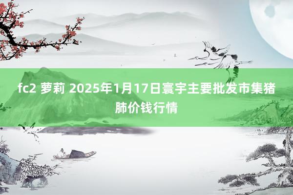 fc2 萝莉 2025年1月17日寰宇主要批发市集猪肺价钱行情