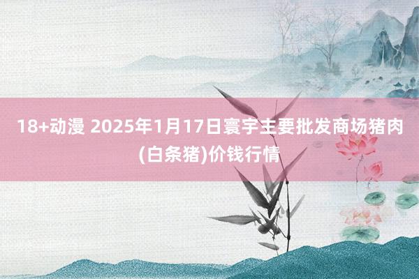 18+动漫 2025年1月17日寰宇主要批发商场猪肉(白条猪)价钱行情