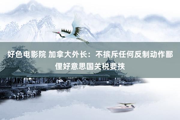 好色电影院 加拿大外长：不摈斥任何反制动作鄙俚好意思国关税要挟