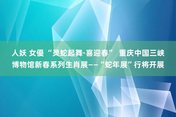 人妖 女優 “灵蛇起舞·喜迎春”  重庆中国三峡博物馆新春系列生肖展——“蛇年展”行将开展