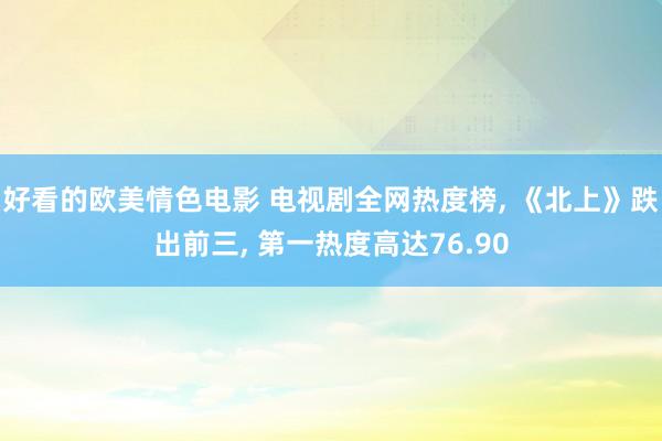 好看的欧美情色电影 电视剧全网热度榜， 《北上》跌出前三， 第一热度高达76.90