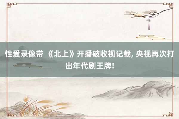 性爱录像带 《北上》开播破收视记载， 央视再次打出年代剧王牌!