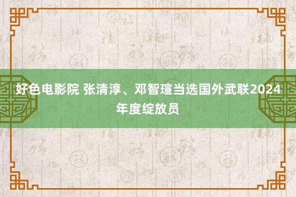 好色电影院 张清淳、邓智瑄当选国外武联2024年度绽放员