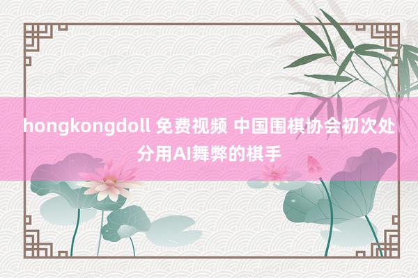 hongkongdoll 免费视频 中国围棋协会初次处分用AI舞弊的棋手