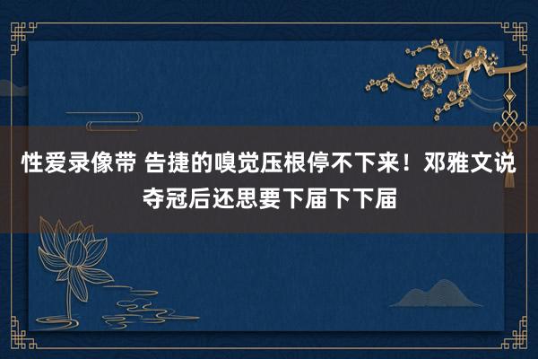 性爱录像带 告捷的嗅觉压根停不下来！邓雅文说夺冠后还思要下届下下届