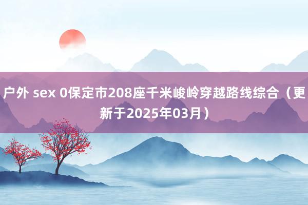户外 sex 0保定市208座千米峻岭穿越路线综合（更新于2025年03月）