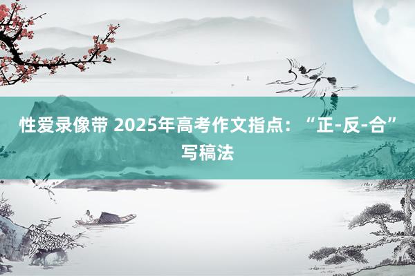 性爱录像带 2025年高考作文指点：“正-反-合”写稿法