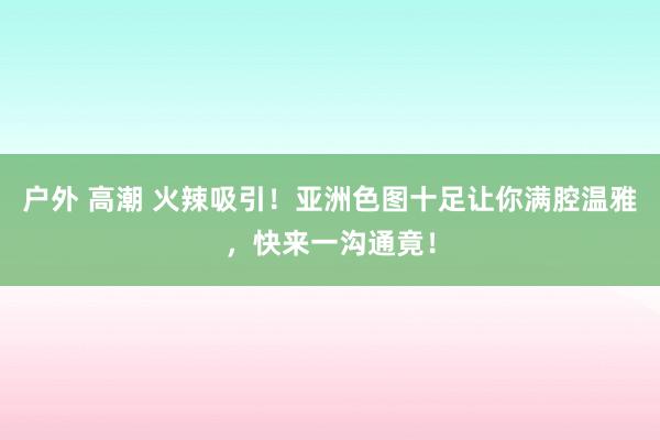 户外 高潮 火辣吸引！亚洲色图十足让你满腔温雅，快来一沟通竟！