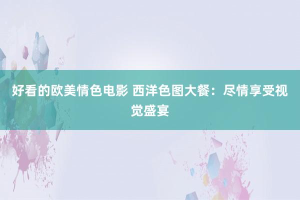 好看的欧美情色电影 西洋色图大餐：尽情享受视觉盛宴
