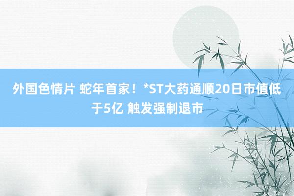 外国色情片 蛇年首家！*ST大药通顺20日市值低于5亿 触发强制退市