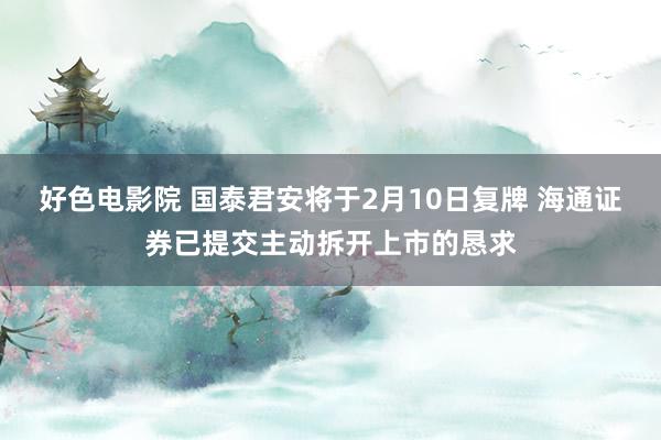 好色电影院 国泰君安将于2月10日复牌 海通证券已提交主动拆开上市的恳求