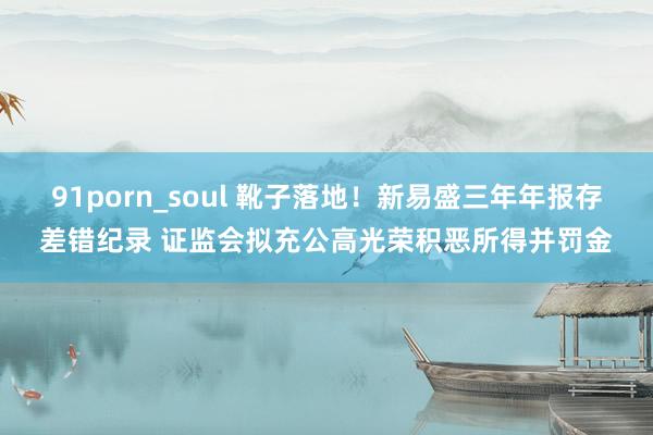 91porn_soul 靴子落地！新易盛三年年报存差错纪录 证监会拟充公高光荣积恶所得并罚金