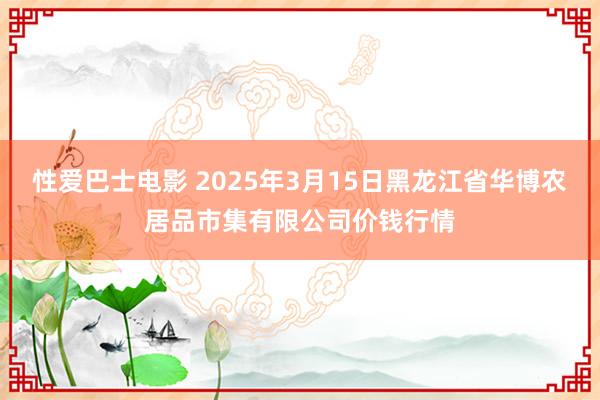 性爱巴士电影 2025年3月15日黑龙江省华博农居品市集有限公司价钱行情