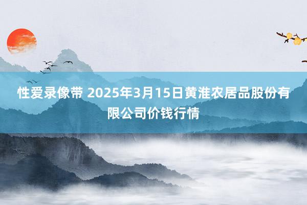 性爱录像带 2025年3月15日黄淮农居品股份有限公司价钱行情