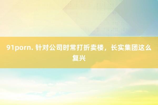 91porn. 针对公司时常打折卖楼，长实集团这么复兴