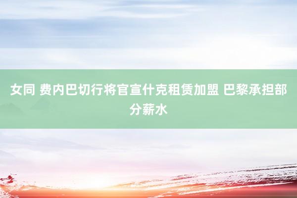 女同 费内巴切行将官宣什克租赁加盟 巴黎承担部分薪水
