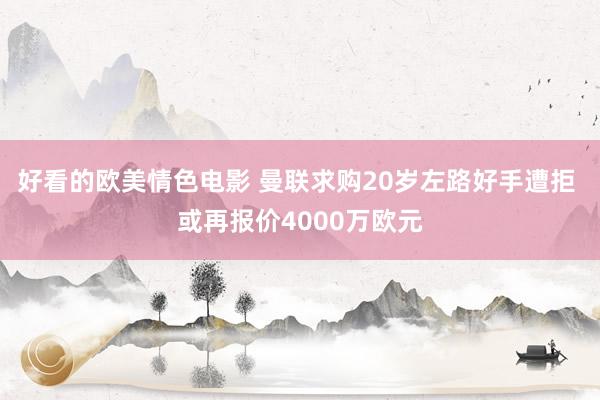 好看的欧美情色电影 曼联求购20岁左路好手遭拒 或再报价4000万欧元