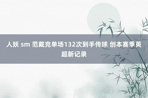 人妖 sm 范戴克单场132次到手传球 创本赛季英超新记录