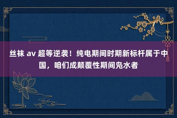 丝袜 av 超等逆袭！纯电期间时期新标杆属于中国，咱们成颠覆性期间凫水者