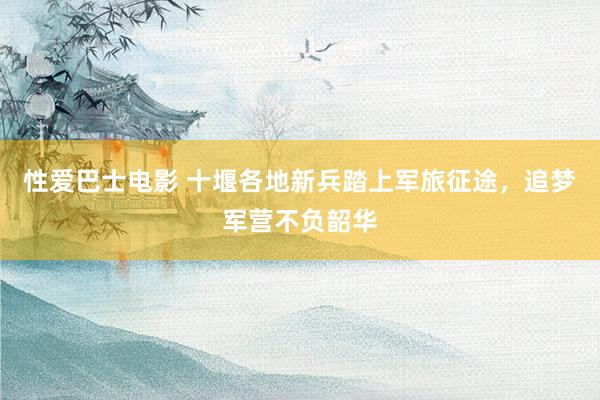 性爱巴士电影 十堰各地新兵踏上军旅征途，追梦军营不负韶华