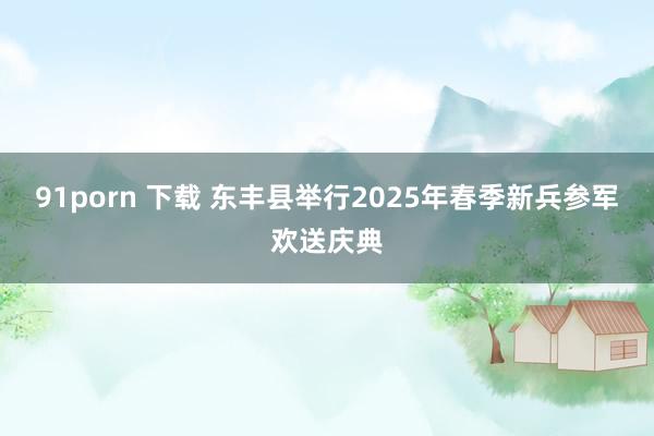 91porn 下载 东丰县举行2025年春季新兵参军欢送庆典