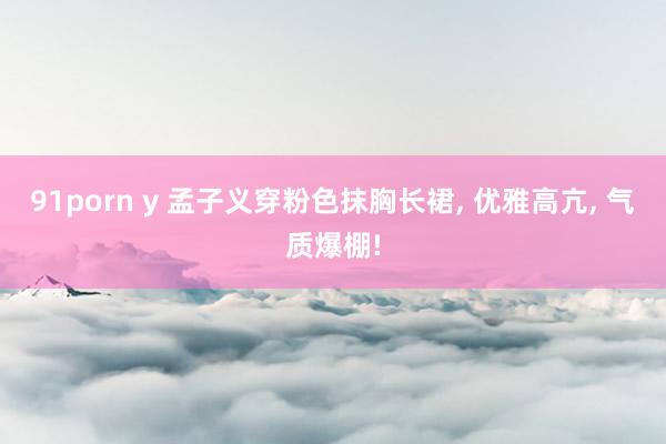 91porn y 孟子义穿粉色抹胸长裙， 优雅高亢， 气质爆棚!