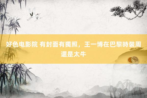 好色电影院 有封面有獨照，王一博在巴黎時裝周還是太牛