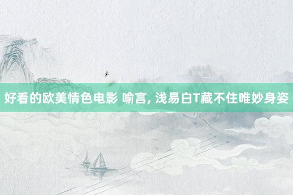 好看的欧美情色电影 喻言， 浅易白T藏不住唯妙身姿