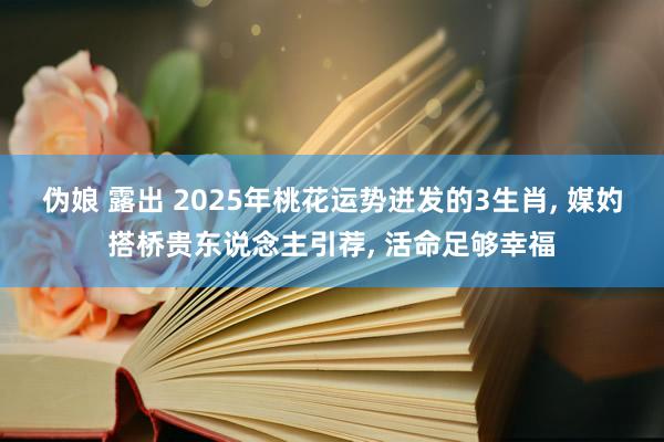 伪娘 露出 2025年桃花运势迸发的3生肖， 媒妁搭桥贵东说念主引荐， 活命足够幸福