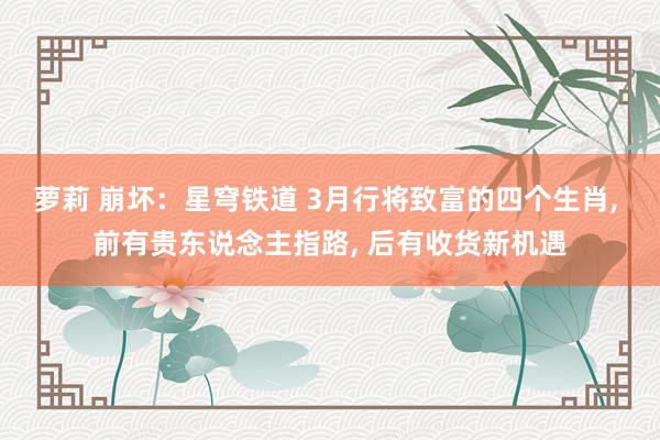 萝莉 崩坏：星穹铁道 3月行将致富的四个生肖， 前有贵东说念主指路， 后有收货新机遇