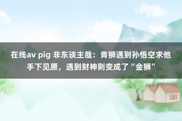 在线av pig 非东谈主哉：青狮遇到孙悟空求他手下见原，遇到财神则变成了“金狮”