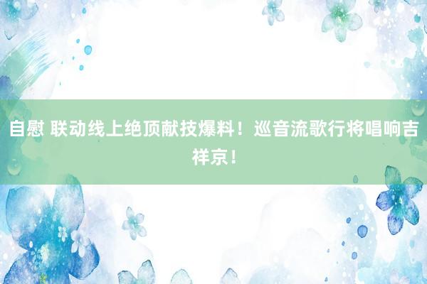 自慰 联动线上绝顶献技爆料！巡音流歌行将唱响吉祥京！