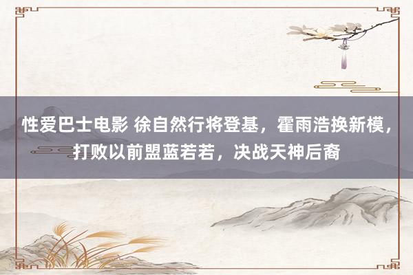 性爱巴士电影 徐自然行将登基，霍雨浩换新模，打败以前盟蓝若若，决战天神后裔