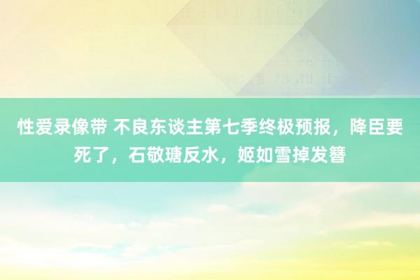 性爱录像带 不良东谈主第七季终极预报，降臣要死了，石敬瑭反水，姬如雪掉发簪