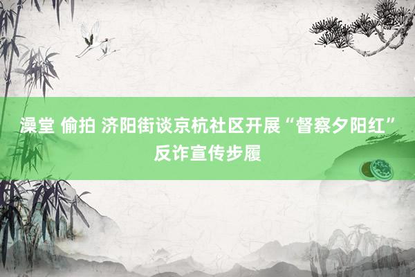 澡堂 偷拍 济阳街谈京杭社区开展“督察夕阳红”反诈宣传步履