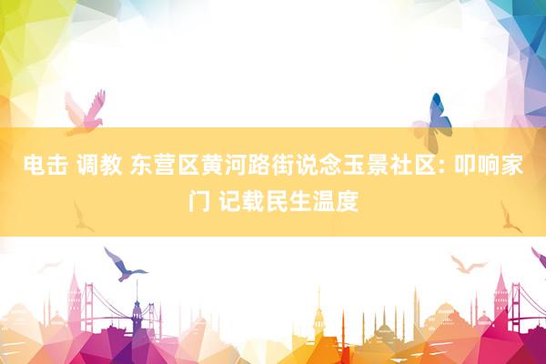 电击 调教 东营区黄河路街说念玉景社区: 叩响家门 记载民生温度
