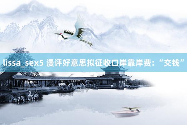 lissa_sex5 漫评好意思拟征收口岸靠岸费: “交钱”