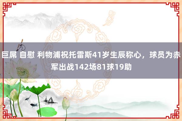巨屌 自慰 利物浦祝托雷斯41岁生辰称心，球员为赤军出战142场81球19助