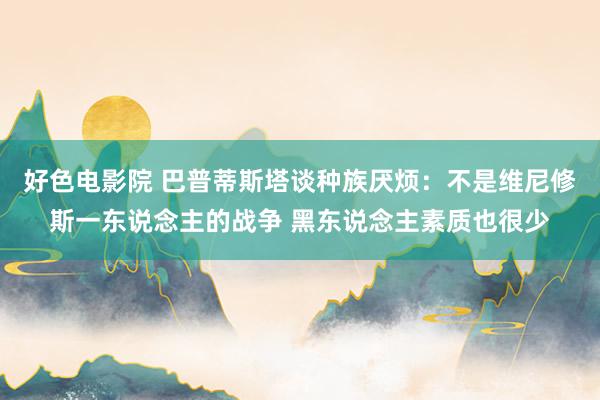 好色电影院 巴普蒂斯塔谈种族厌烦：不是维尼修斯一东说念主的战争 黑东说念主素质也很少
