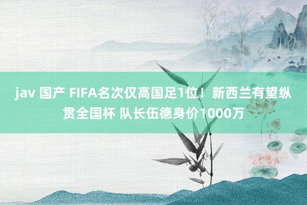 jav 国产 FIFA名次仅高国足1位！新西兰有望纵贯全国杯 队长伍德身价1000万