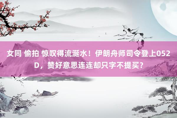 女同 偷拍 惊叹得流涎水！伊朗舟师司令登上052D，赞好意思连连却只字不提买？