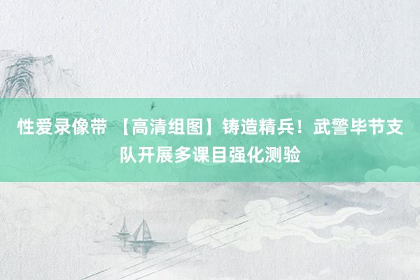 性爱录像带 【高清组图】铸造精兵！武警毕节支队开展多课目强化测验