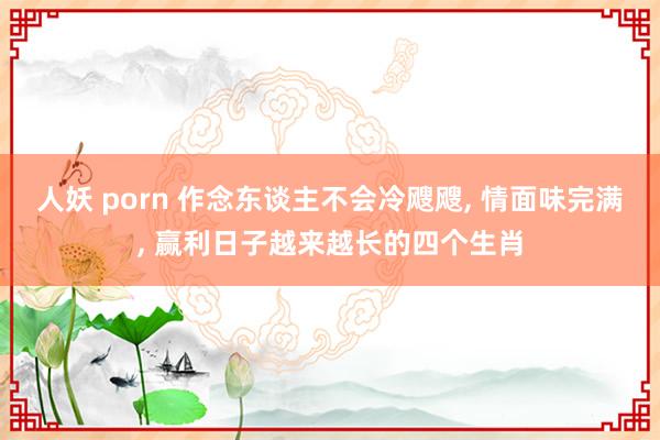 人妖 porn 作念东谈主不会冷飕飕， 情面味完满， 赢利日子越来越长的四个生肖
