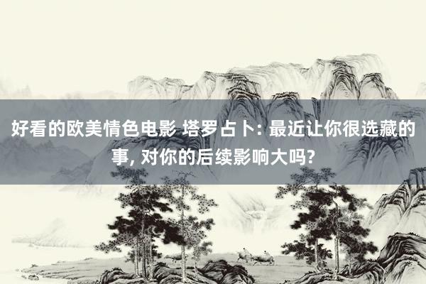 好看的欧美情色电影 塔罗占卜: 最近让你很选藏的事， 对你的后续影响大吗?
