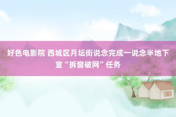 好色电影院 西城区月坛街说念完成一说念半地下室“拆窗破网”任务