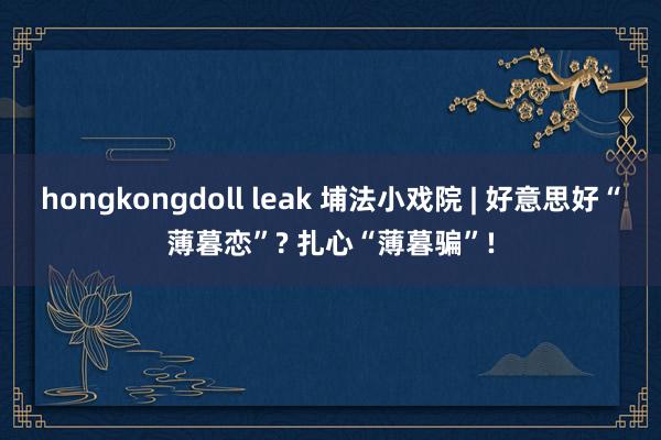 hongkongdoll leak 埔法小戏院 | 好意思好“薄暮恋”? 扎心“薄暮骗”!