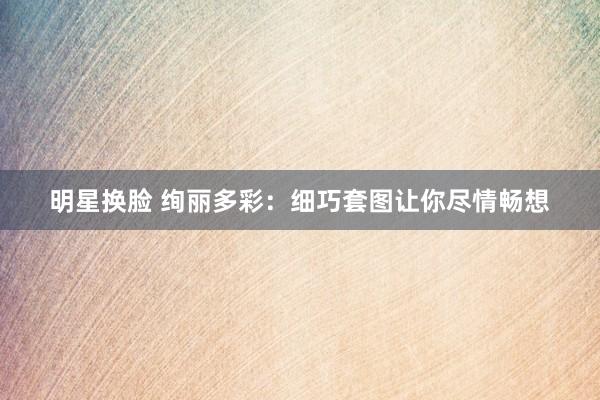 明星换脸 绚丽多彩：细巧套图让你尽情畅想