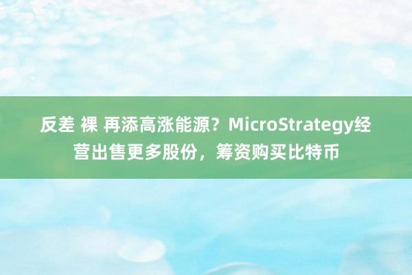 反差 裸 再添高涨能源？MicroStrategy经营出售更多股份，筹资购买比特币