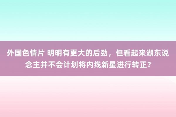 外国色情片 明明有更大的后劲，但看起来湖东说念主并不会计划将内线新星进行转正？